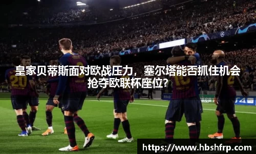 皇家贝蒂斯面对欧战压力，塞尔塔能否抓住机会抢夺欧联杯座位？